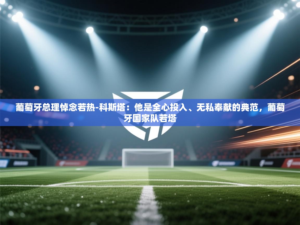 葡萄牙总理悼念若热-科斯塔:他是全心投入、无私奉献的典范,葡萄牙国家队若塔 第2张